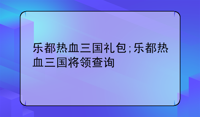 乐都热血三国礼包;乐都热血三国将领查询