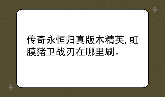 传奇永恒归真版本精英,虹膜猪卫战刃在哪里刷。—归真版传奇永恒，挂机的比怪都多，怎么玩