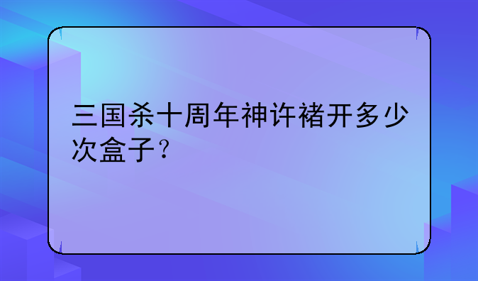 三国杀十周年神许褚开多少次盒子？