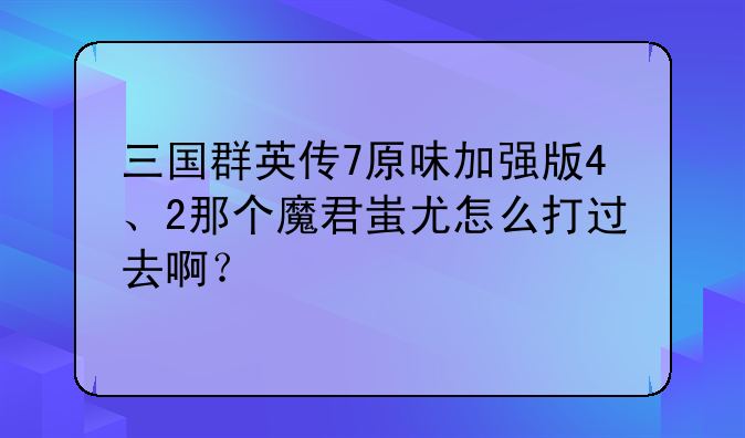 三国群英传7原味加强版4、2那个魔君蚩尤怎么打过去啊？—三国志魔君传谁是魔君