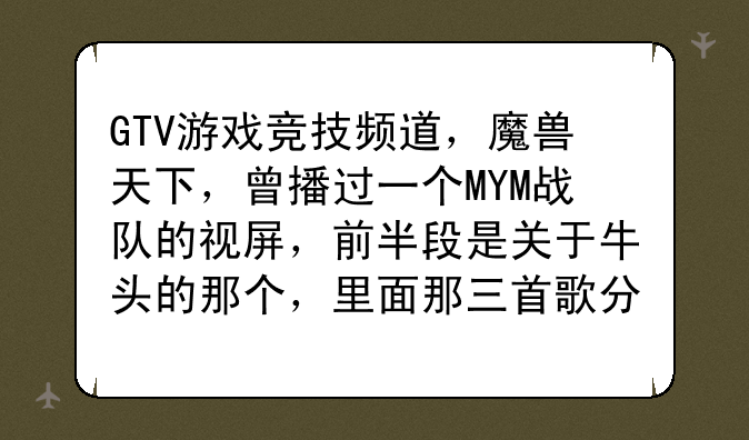 GTV游戏竞技频道，魔兽天下，曾播过一个MYM战队的视屏，前半段是关于牛头的那个，里面那三首歌分别是什么