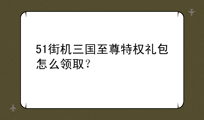 51街机三国至尊特权礼包怎么领取？