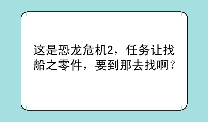 这是恐龙危机2，任务让找船之零件，要到那去找啊？